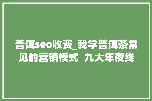 普洱seo收费_我学普洱茶常见的营销模式  九大年夜线上卖茶套路