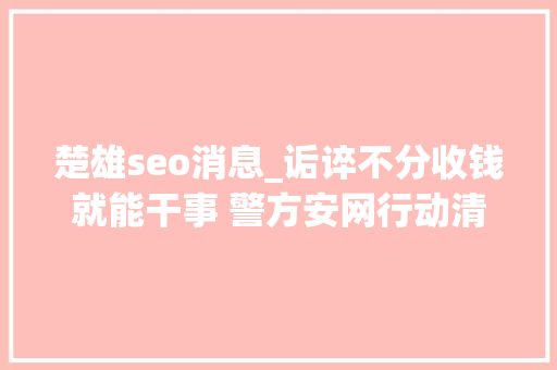 楚雄seo消息_诟谇不分收钱就能干事 警方安网行动清除近6万条帖子 楚雄seo消息_诟谇不分收钱就能干事 警方安网行动清除近6万条帖子 神马SEO