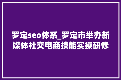 罗定seo体系_罗定市举办新媒体社交电商技能实操研修班 罗定seo体系_罗定市举办新媒体社交电商技能实操研修班 神马SEO