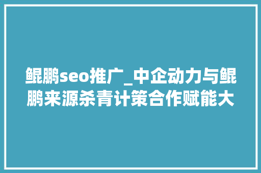 鲲鹏seo推广_中企动力与鲲鹏来源杀青计策合作赋能大年夜湾区数字化战斗力