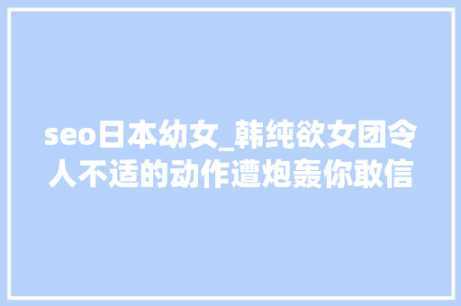 seo日本幼女_韩纯欲女团令人不适的动作遭炮轰你敢信她才14岁