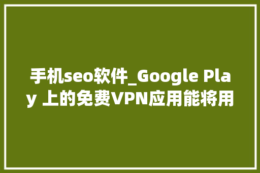 手机seo软件_Google Play 上的免费VPN应用能将用户手机变成恶意代理