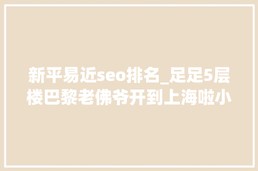 新平易近seo排名_足足5层楼巴黎老佛爷开到上海啦小侬独家海量探店图～潮潮潮爆了