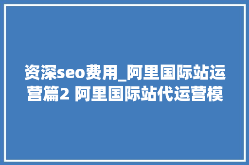 资深seo费用_阿里国际站运营篇2 阿里国际站代运营模式和收费标准套路全解析 百度SEO 资深seo费用_阿里国际站运营篇2 阿里国际站代运营模式和收费标准套路全解析 资深seo费用_阿里国际站运营篇2 阿里国际站代运营模式和收费标准套路全解析 百度SEO