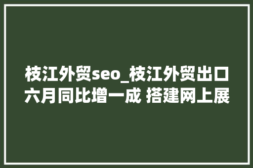 枝江外贸seo_枝江外贸出口六月同比增一成 搭建网上展台推介产品 资助企业融资近10亿元
