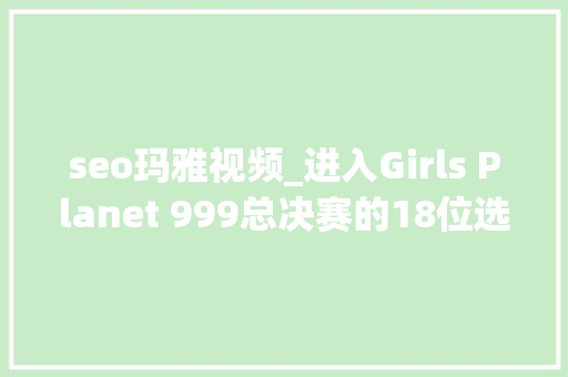 seo玛雅视频_进入Girls Planet 999总决赛的18位选手