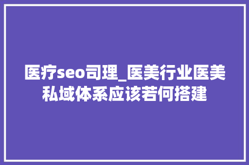 医疗seo司理_医美行业医美私域体系应该若何搭建 医疗seo司理_医美行业医美私域体系应该若何搭建 神马SEO