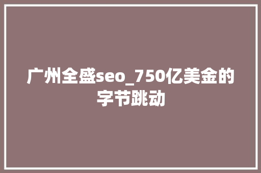广州全盛seo_750亿美金的字节跳动
