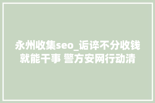 永州收集seo_诟谇不分收钱就能干事 警方安网行动清除近6万条帖子 永州收集seo_诟谇不分收钱就能干事 警方安网行动清除近6万条帖子 神马SEO