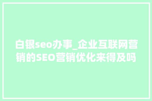 白银seo办事_企业互联网营销的SEO营销优化来得及吗 白银seo办事_企业互联网营销的SEO营销优化来得及吗 神马SEO