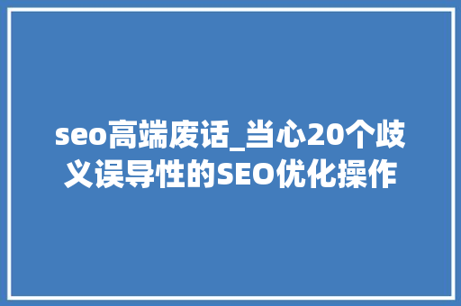 seo高端废话_当心20个歧义误导性的SEO优化操作 seo高端废话_当心20个歧义误导性的SEO优化操作 SEO关键词