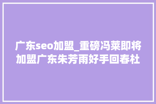 广东seo加盟_重磅冯莱即将加盟广东朱芳雨好手回春杜锋喜上眉梢