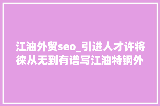江油外贸seo_引进人才许将徕从无到有谱写江油特钢外贸新篇