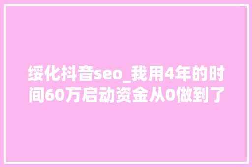 绥化抖音seo_我用4年的时间60万启动资金从0做到了15个亿 绥化抖音seo_我用4年的时间60万启动资金从0做到了15个亿 神马SEO