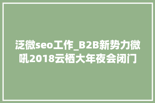 泛微seo工作_B2B新势力微吼2018云栖大年夜会闭门私董会营销大年夜咖秀｜回忆篇 泛微seo工作_B2B新势力微吼2018云栖大年夜会闭门私董会营销大年夜咖秀｜回忆篇 SEO关键词