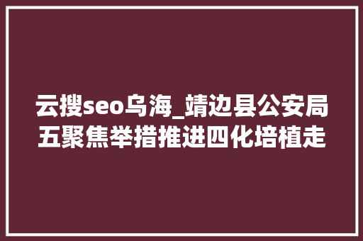 云搜seo乌海_靖边县公安局五聚焦举措推进四化培植走深走实 云搜seo乌海_靖边县公安局五聚焦举措推进四化培植走深走实 神马SEO