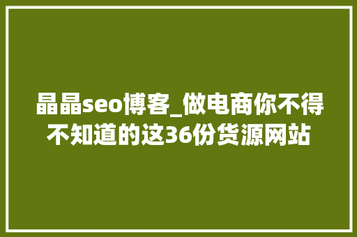 晶晶seo博客_做电商你不得不知道的这36份货源网站