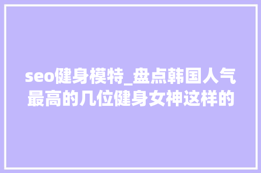 seo健身模特_盘点韩国人气最高的几位健身女神这样的肌肉女孩会吸引你么