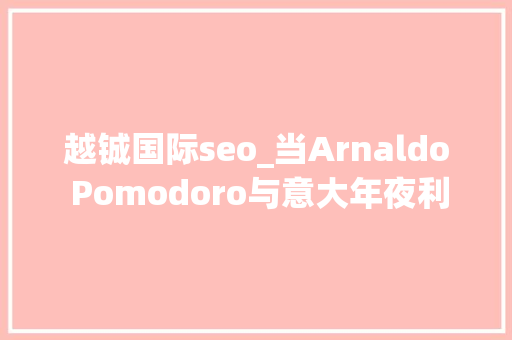 越铖国际seo_当Arnaldo Pomodoro与意大年夜利文化宫相遇 越铖国际seo_当Arnaldo Pomodoro与意大年夜利文化宫相遇 网站建设公司
