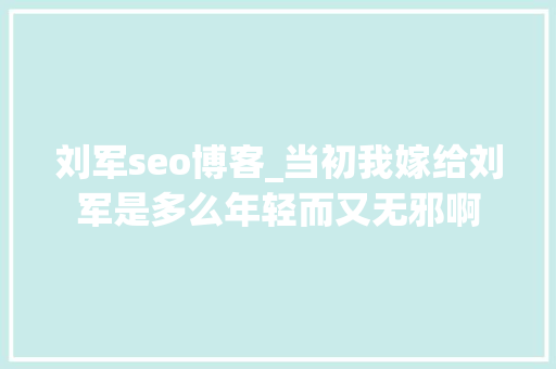 刘军seo博客_当初我嫁给刘军是多么年轻而又无邪啊 刘军seo博客_当初我嫁给刘军是多么年轻而又无邪啊 神马SEO