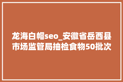 龙海白帽seo_安徽省岳西县市场监管局抽检食物50批次均合格