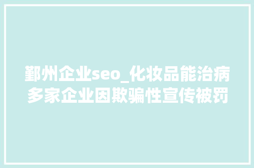 鄞州企业seo_化妆品能治病多家企业因欺骗性宣传被罚  2024年第17期曝光台 鄞州企业seo_化妆品能治病多家企业因欺骗性宣传被罚  2024年第17期曝光台 搜狗SEO