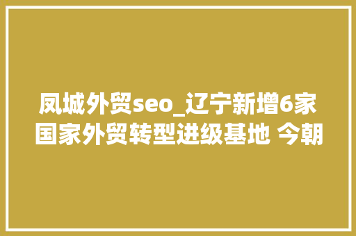 凤城外贸seo_辽宁新增6家国家外贸转型进级基地 今朝基地总数居全国第六位