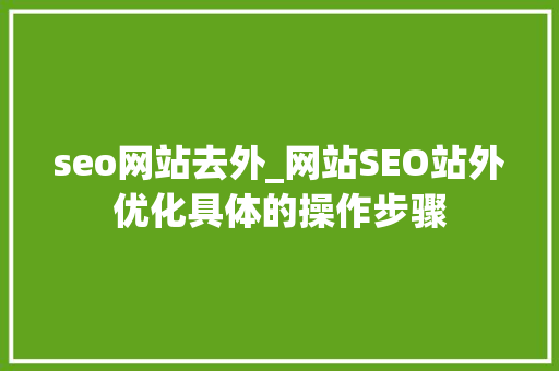 seo网站去外_网站SEO站外优化具体的操作步骤 seo网站去外_网站SEO站外优化具体的操作步骤 搜狗SEO