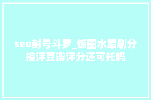 seo封号斗罗_饭圈水军刷分控评豆瓣评分还可托吗