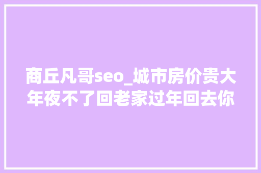 商丘凡哥seo_城市房价贵大年夜不了回老家过年回去你有没有问问老家房价 商丘凡哥seo_城市房价贵大年夜不了回老家过年回去你有没有问问老家房价 SEO关键词