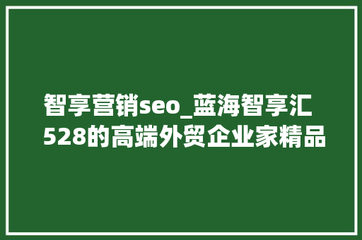 智享营销seo_蓝海智享汇  528的高端外贸企业家精品课在这7个字里 智享营销seo_蓝海智享汇  528的高端外贸企业家精品课在这7个字里 SEO关键词