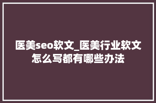 医美seo软文_医美行业软文怎么写都有哪些办法