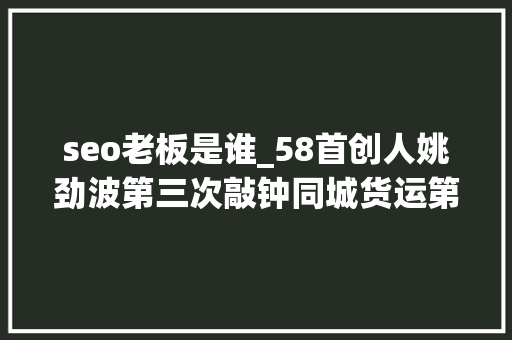 seo老板是谁_58首创人姚劲波第三次敲钟同城货运第一股喷鼻香港IPO