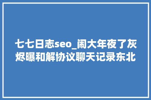 七七日志seo_闹大年夜了灰烬曝和解协议聊天记录东北雨姐麻烦在后面 七七日志seo_闹大年夜了灰烬曝和解协议聊天记录东北雨姐麻烦在后面 神马SEO