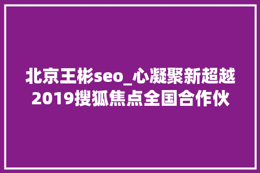北京王彬seo_心凝聚新超越2019搜狐焦点全国合作伙伴大年夜会在北京召开