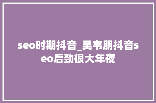 seo时期抖音_吴韦朋抖音seo后劲很大年夜 seo时期抖音_吴韦朋抖音seo后劲很大年夜 网站建设公司