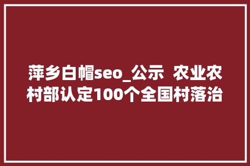 萍乡白帽seo_公示  农业农村部认定100个全国村落治理示范乡镇 1000个示范村附具体名单
