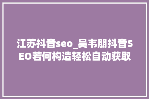 江苏抖音seo_吴韦朋抖音SEO若何构造轻松自动获取精准用户 江苏抖音seo_吴韦朋抖音SEO若何构造轻松自动获取精准用户 搜狗SEO