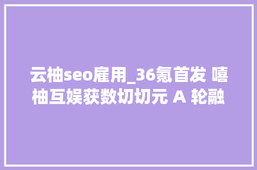 云柚seo雇用_36氪首发 嘻柚互娱获数切切元 A 轮融资直播电商风不止 云柚seo雇用_36氪首发 嘻柚互娱获数切切元 A 轮融资直播电商风不止 搜狗SEO