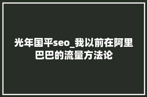 光年国平seo_我以前在阿里巴巴的流量方法论 光年国平seo_我以前在阿里巴巴的流量方法论 神马SEO