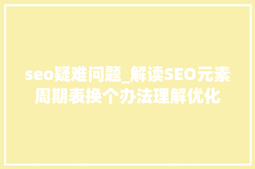 seo疑难问题_解读SEO元素周期表换个办法理解优化 seo疑难问题_解读SEO元素周期表换个办法理解优化 必应SEO