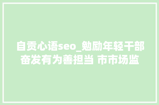 自贡心语seo_勉励年轻干部奋发有为善担当 市市场监管局举办新人心语年轻干部展示会 搜狗SEO 自贡心语seo_勉励年轻干部奋发有为善担当 市市场监管局举办新人心语年轻干部展示会 自贡心语seo_勉励年轻干部奋发有为善担当 市市场监管局举办新人心语年轻干部展示会 搜狗SEO