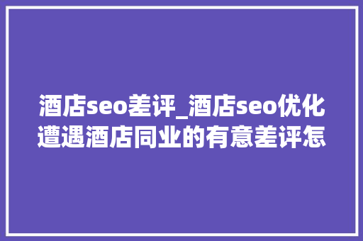 酒店seo差评_酒店seo优化遭遇酒店同业的有意差评怎么办