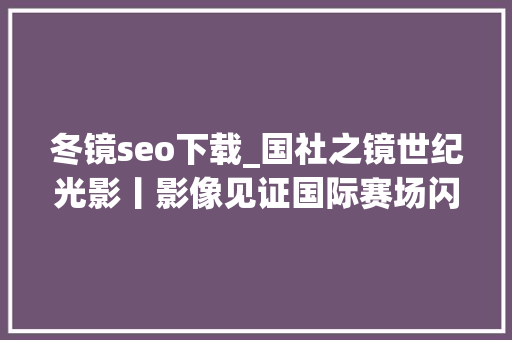 冬镜seo下载_国社之镜世纪光影丨影像见证国际赛场闪耀中国红