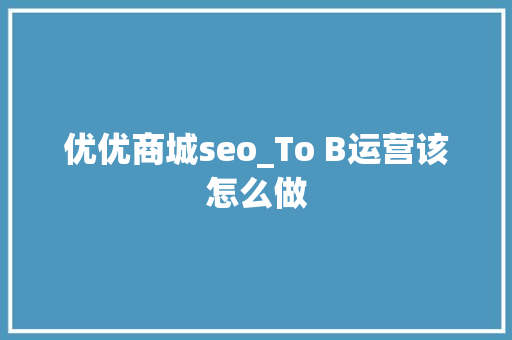 优优商城seo_To B运营该怎么做 优优商城seo_To B运营该怎么做 百度SEO