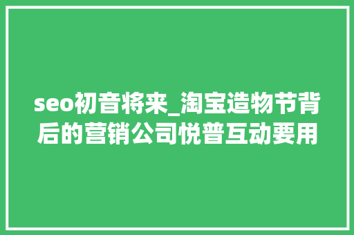 seo初音将来_淘宝造物节背后的营销公司悦普互动要用社会化营销助力品牌