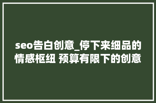 seo告白创意_停下来细品的情感枢纽 预算有限下的创意广告提升品牌有名度与客 网站建设公司 seo告白创意_停下来细品的情感枢纽 预算有限下的创意广告提升品牌有名度与客 seo告白创意_停下来细品的情感枢纽 预算有限下的创意广告提升品牌有名度与客 网站建设公司
