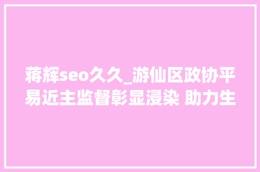 蒋辉seo久久_游仙区政协平易近主监督彰显浸染 助力生态情形改进 网站建设公司 蒋辉seo久久_游仙区政协平易近主监督彰显浸染 助力生态情形改进 蒋辉seo久久_游仙区政协平易近主监督彰显浸染 助力生态情形改进 网站建设公司