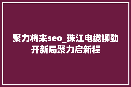 聚力将来seo_珠江电缆铆劲开新局聚力启新程