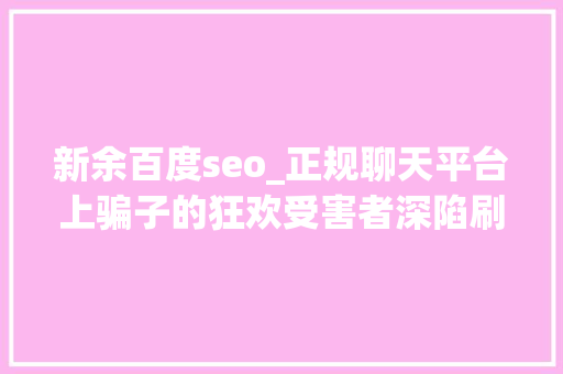 新余百度seo_正规聊天平台上骗子的狂欢受害者深陷刷单完美诱骗闭环 网站建设公司 新余百度seo_正规聊天平台上骗子的狂欢受害者深陷刷单完美诱骗闭环 新余百度seo_正规聊天平台上骗子的狂欢受害者深陷刷单完美诱骗闭环 网站建设公司